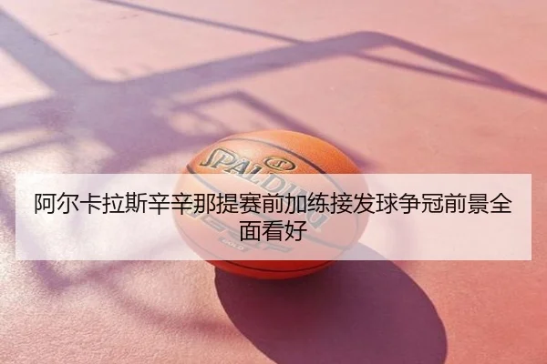阿尔卡拉斯辛辛那提赛前加练接发球争冠前景全面看好