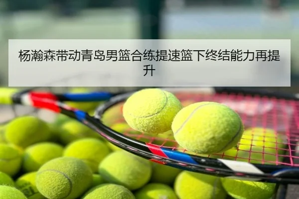 杨瀚森带动青岛男篮合练提速篮下终结能力再提升