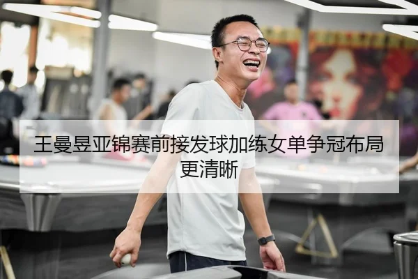 王曼昱亚锦赛前接发球加练女单争冠布局更清晰